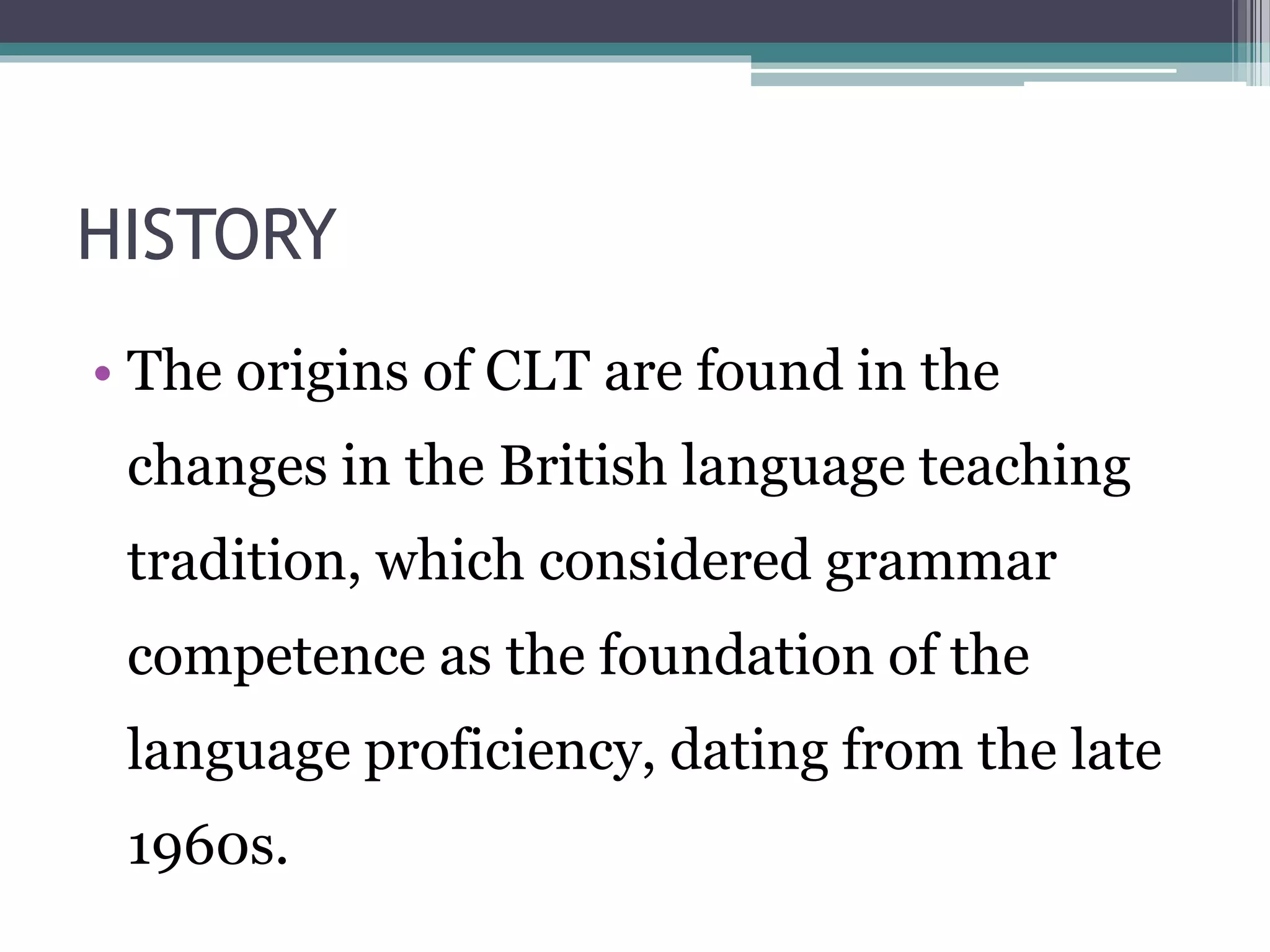 HISTORY 
• The origins of CLT are found in the 
changes in the British language teaching 
tradition, which considered grammar 
competence as the foundation of the 
language proficiency, dating from the late 
1960s. 
 