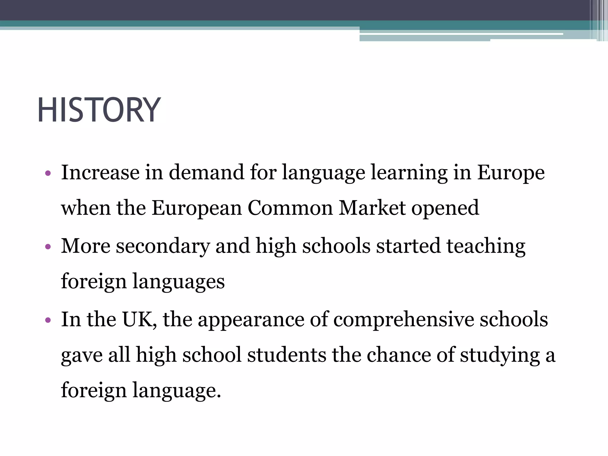 HISTORY 
• Increase in demand for language learning in Europe 
when the European Common Market opened 
• More secondary and high schools started teaching 
foreign languages 
• In the UK, the appearance of comprehensive schools 
gave all high school students the chance of studying a 
foreign language. 
 