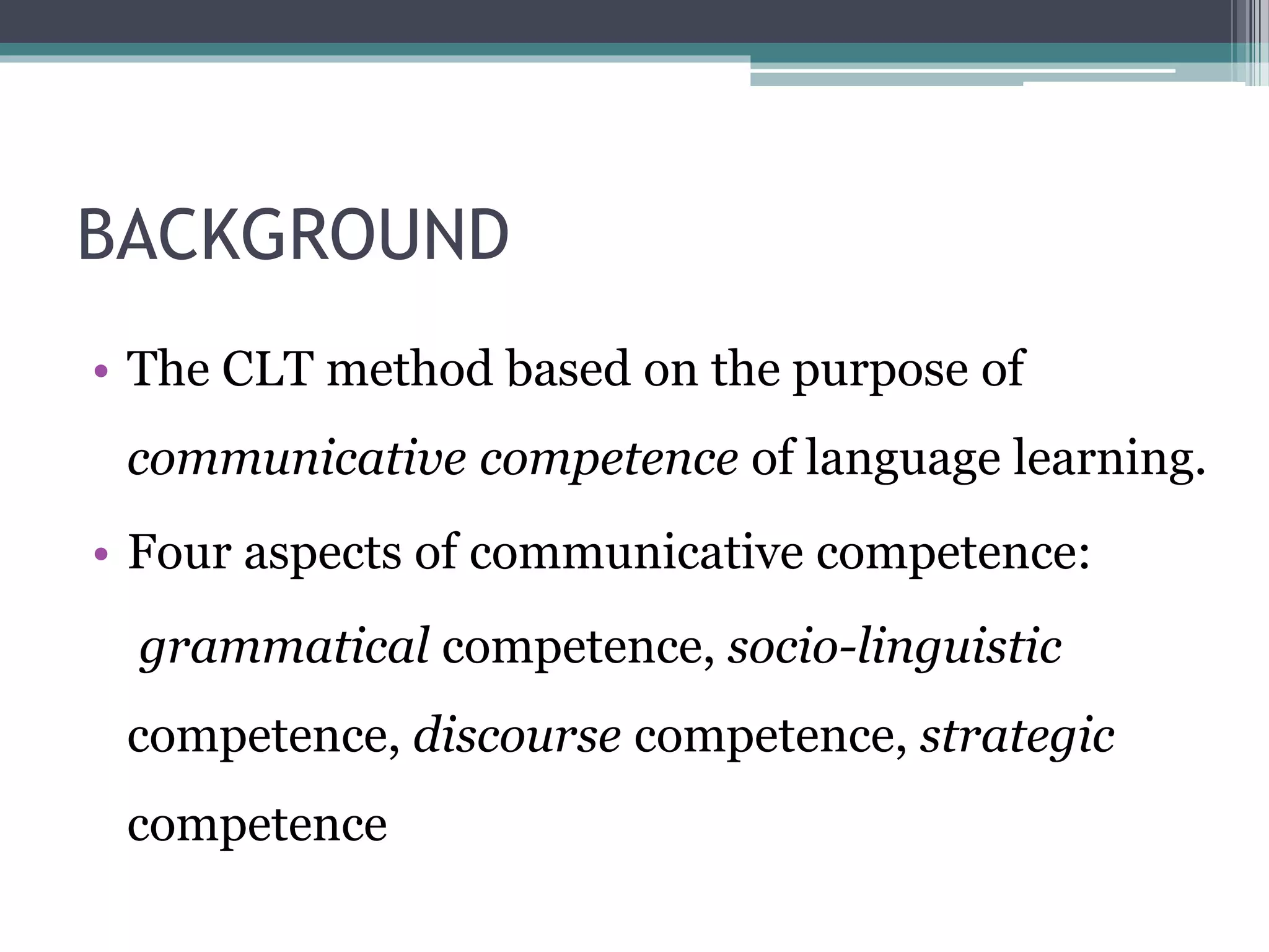 BACKGROUND 
• The CLT method based on the purpose of 
communicative competence of language learning. 
• Four aspects of communicative competence: 
grammatical competence, socio-linguistic 
competence, discourse competence, strategic 
competence 
 