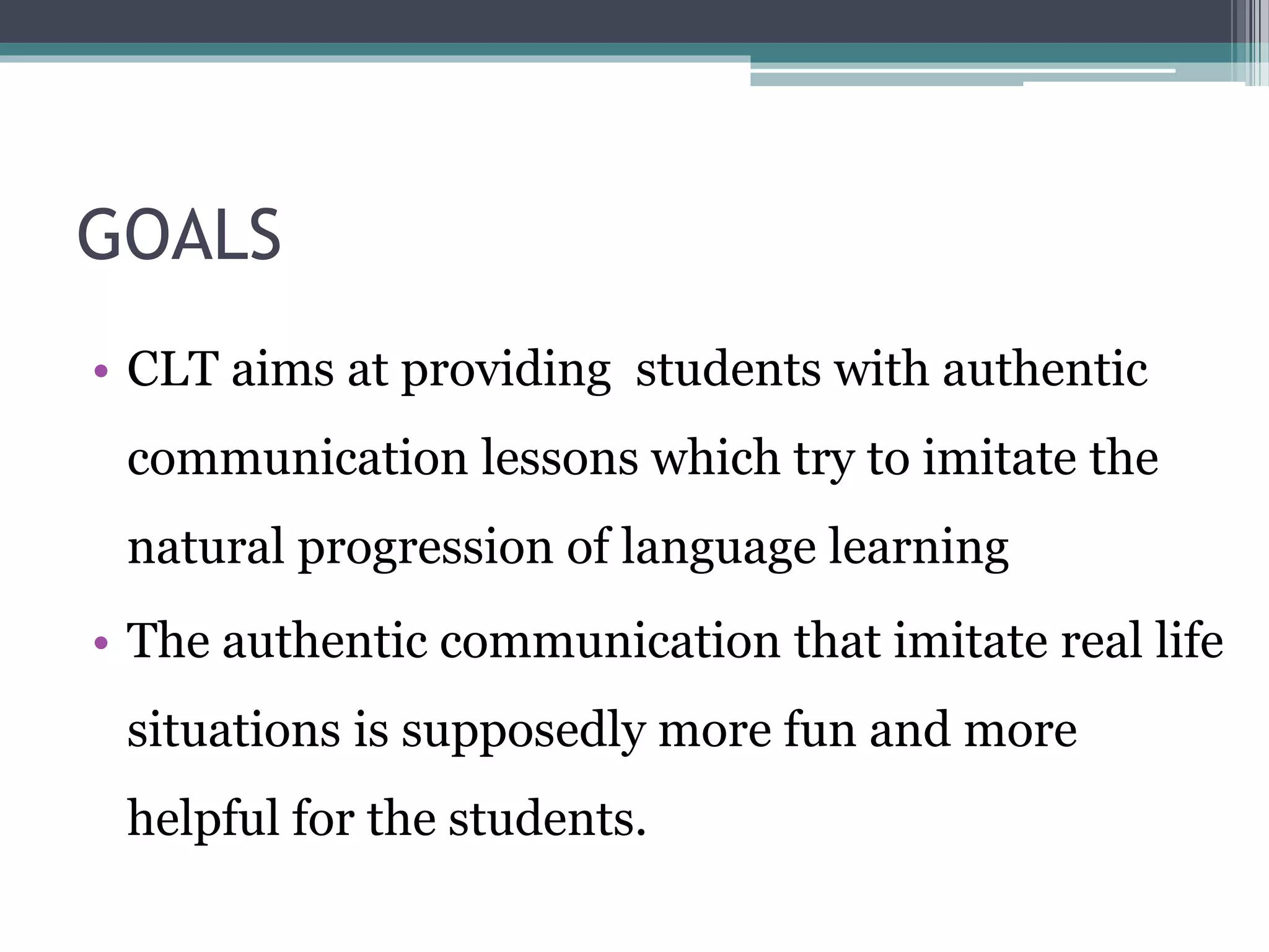 GOALS 
• CLT aims at providing students with authentic 
communication lessons which try to imitate the 
natural progression of language learning 
• The authentic communication that imitate real life 
situations is supposedly more fun and more 
helpful for the students. 
 