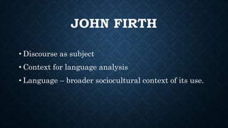 JOHN FIRTH
• Discourse as subject
• Context for language analysis
• Language – broader sociocultural context of its use.
 