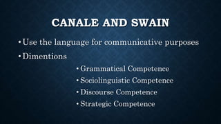 CANALE AND SWAIN
• Use the language for communicative purposes
• Dimentions
• Grammatical Competence
• Sociolinguistic Competence
• Discourse Competence
• Strategic Competence
 