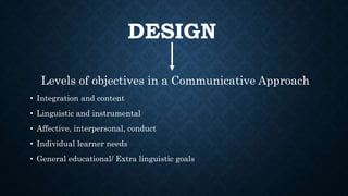 DESIGN
Levels of objectives in a Communicative Approach
• Integration and content
• Linguistic and instrumental
• Affective, interpersonal, conduct
• Individual learner needs
• General educational/ Extra linguistic goals
 