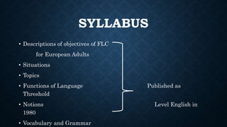 SYLLABUS
• Descriptions of objectives of FLC
for European Adults
• Situations
• Topics
• Functions of Language Published as
Threshold
• Notions Level English in
1980
• Vocabulary and Grammar
 