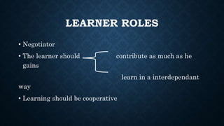 LEARNER ROLES
• Negotiator
• The learner should contribute as much as he
gains
learn in a interdependant
way
• Learning should be cooperative
 