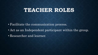 TEACHER ROLES
• Facilitate the communication process.
• Act as an Independent participant within the group.
• Researcher and learner.
 