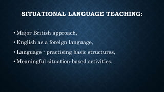 SITUATIONAL LANGUAGE TEACHING:
• Major British approach,
• English as a foreign language,
• Language - practising basic structures,
• Meaningful situation-based activities.
 