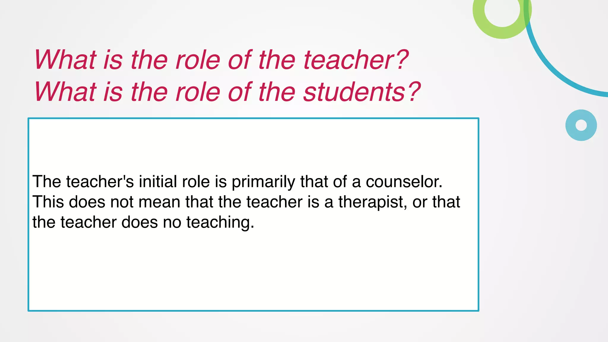 What is the role of the teacher? 
What is the role of the students?
The teacher's initial role is primarily that of a counselor.
This does not mean that the teacher is a therapist, or that
the teacher does no teaching.
 