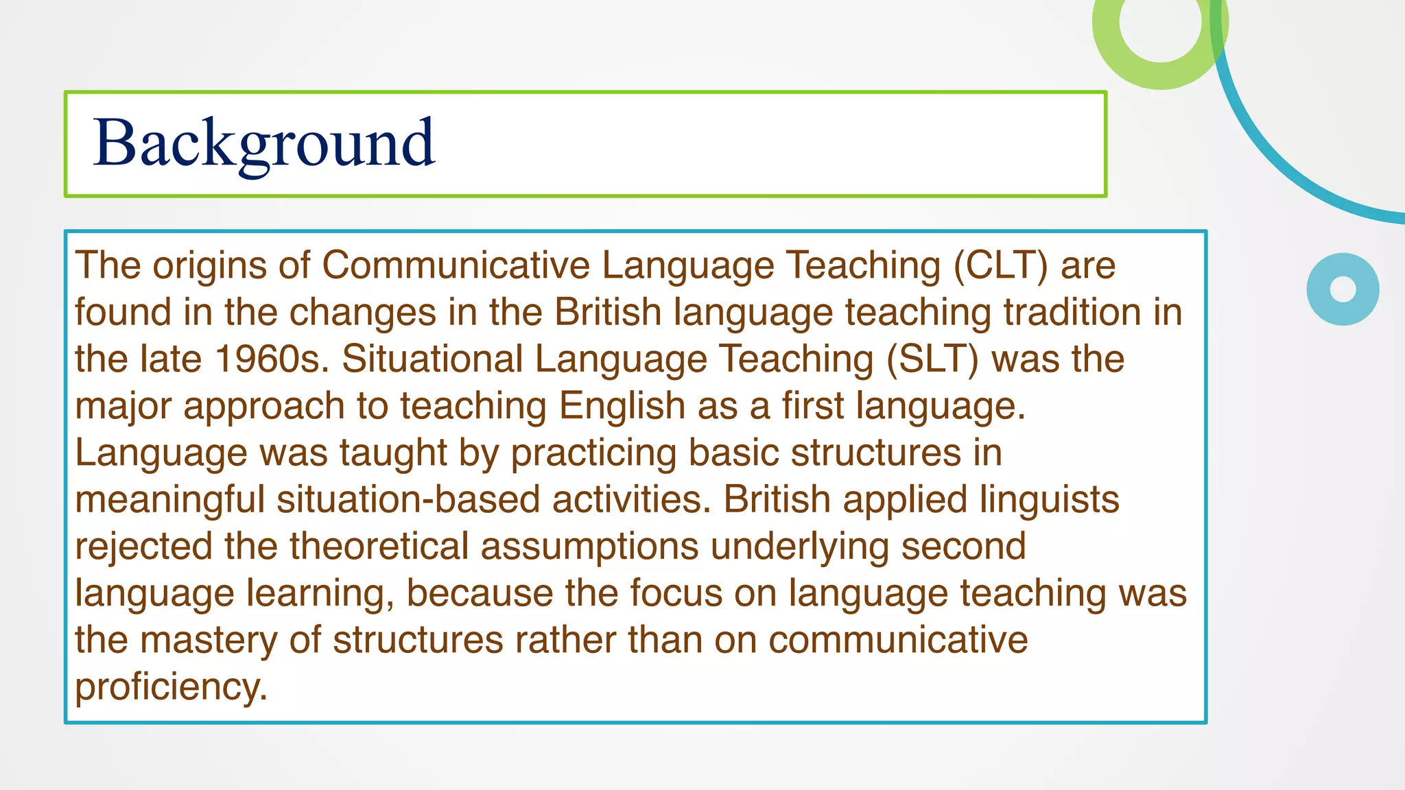 Background
The origins of Communicative Language Teaching (CLT) are
found in the changes in the British language teaching tradition in
the late 1960s. Situational Language Teaching (SLT) was the
major approach to teaching English as a first language.
Language was taught by practicing basic structures in
meaningful situation-based activities. British applied linguists
rejected the theoretical assumptions underlying second
language learning, because the focus on language teaching was
the mastery of structures rather than on communicative
proficiency.
 