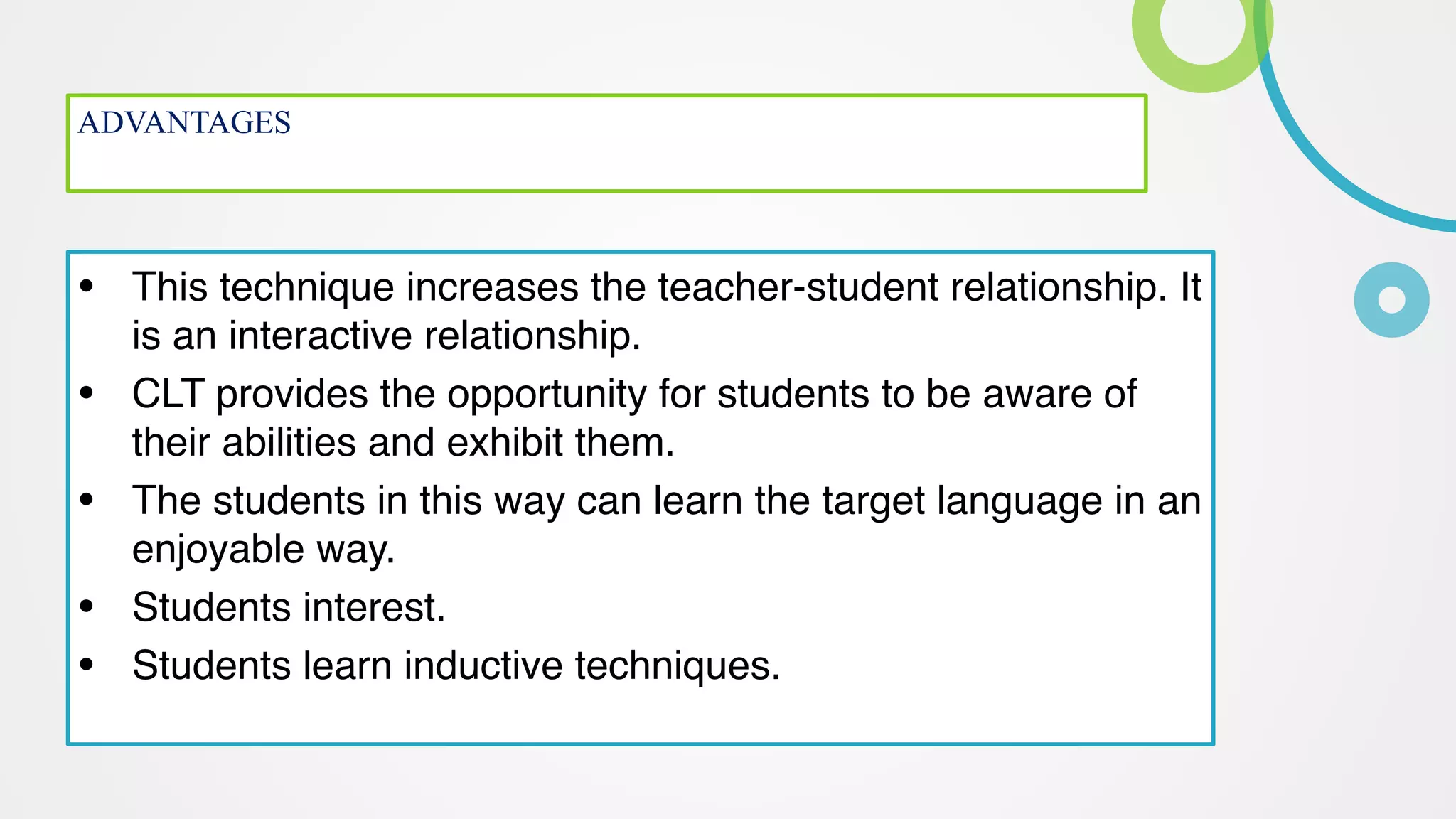 ADVANTAGES
 
• This technique increases the teacher-student relationship. It
is an interactive relationship
.

• CLT provides the opportunity for students to be aware of
their abilities and exhibit them
.

• The students in this way can learn the target language in an
enjoyable way
.

• Students interest
.

• Students learn inductive techniques.
 