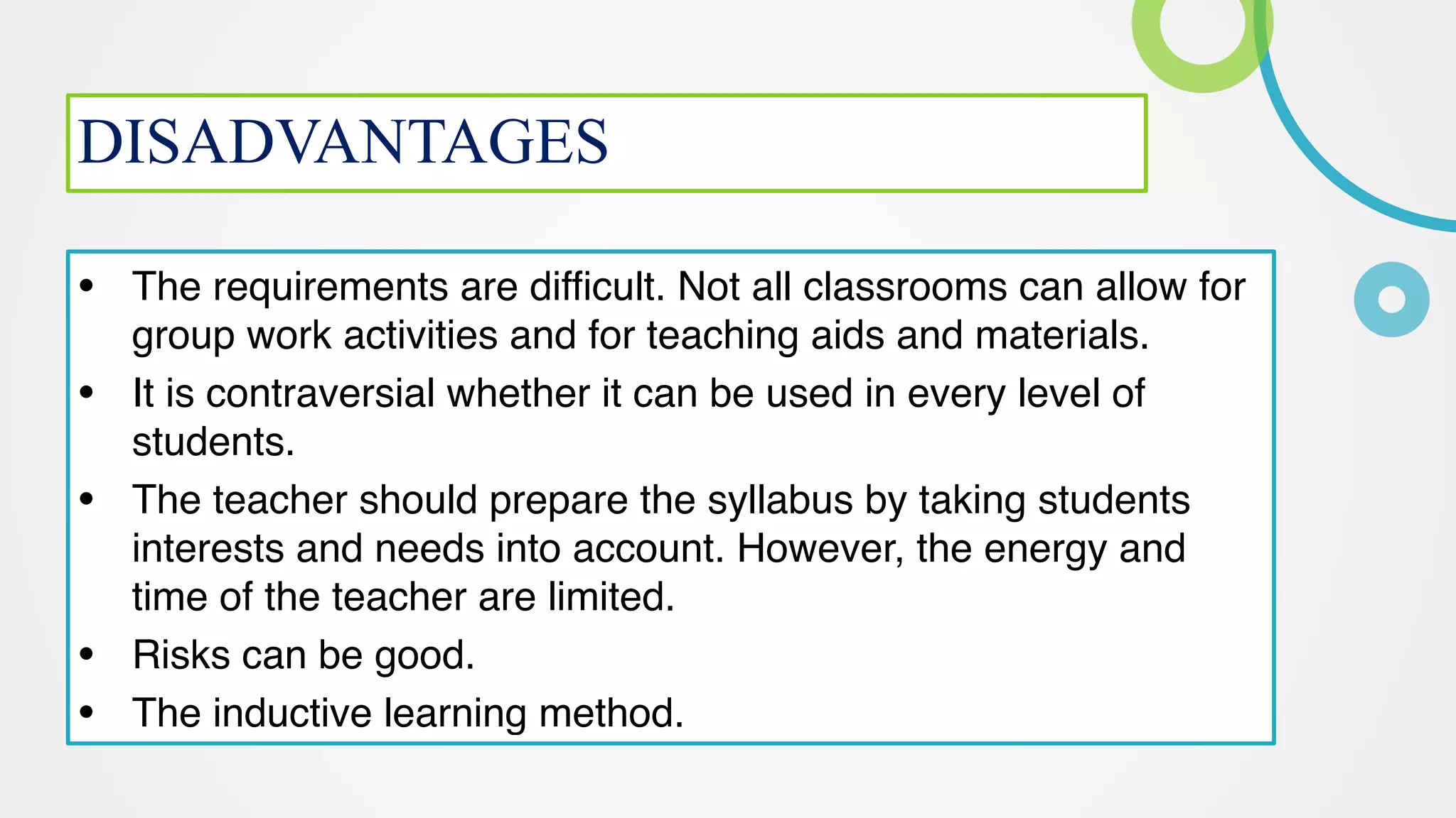 DISADVANTAGES
• The requirements are difficult. Not all classrooms can allow for
group work activities and for teaching aids and materials
.

• It is contraversial whether it can be used in every level of
students
.

• The teacher should prepare the syllabus by taking students
interests and needs into account. However, the energy and
time of the teacher are limited
.

• Risks can be good
.

• The inductive learning method.
 