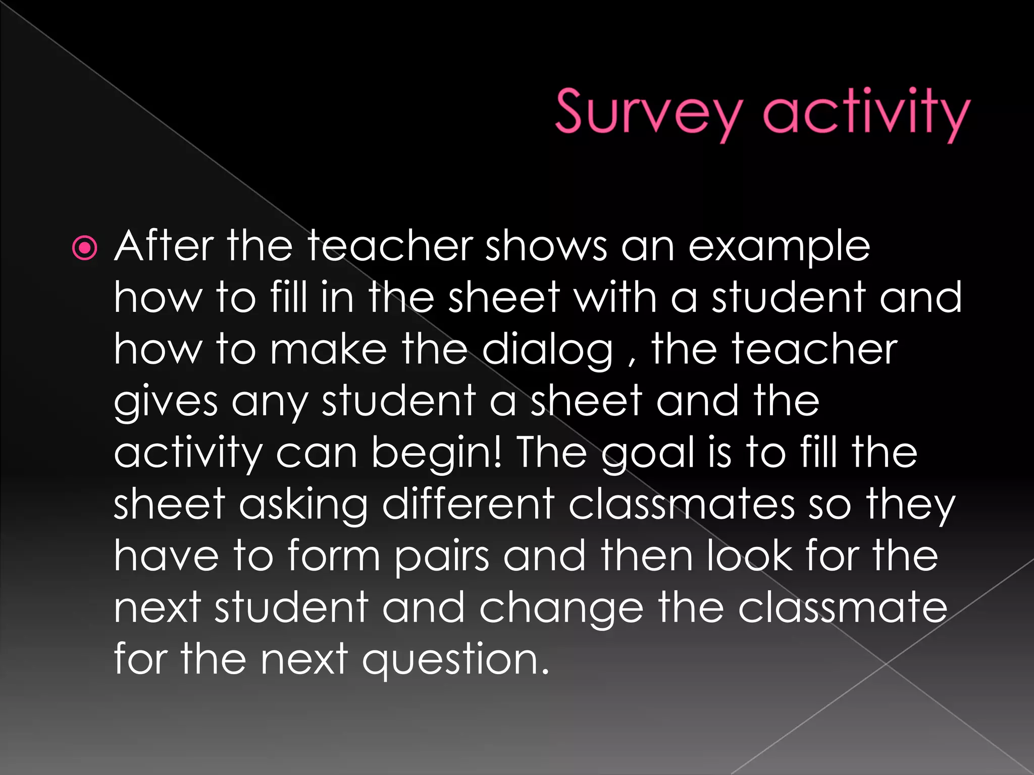    After the teacher shows an example
    how to fill in the sheet with a student and
    how to make the dialog , the teacher
    gives any student a sheet and the
    activity can begin! The goal is to fill the
    sheet asking different classmates so they
    have to form pairs and then look for the
    next student and change the classmate
    for the next question.
 