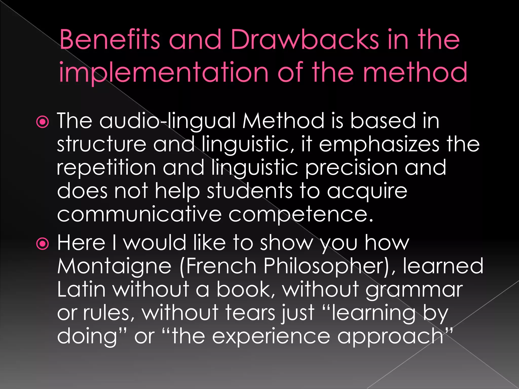  The audio-lingual Method is based in
  structure and linguistic, it emphasizes the
  repetition and linguistic precision and
  does not help students to acquire
  communicative competence.
 Here I would like to show you how
  Montaigne (French Philosopher), learned
  Latin without a book, without grammar
  or rules, without tears just “learning by
  doing” or “the experience approach”
 