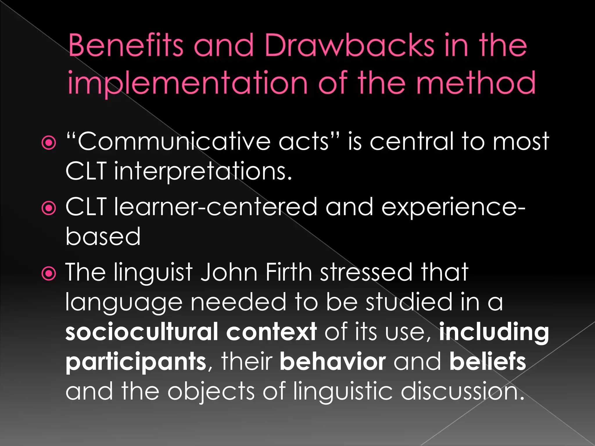  “Communicative acts” is central to most
  CLT interpretations.
 CLT learner-centered and experience-
  based
 The linguist John Firth stressed that
  language needed to be studied in a
  sociocultural context of its use, including
  participants, their behavior and beliefs
  and the objects of linguistic discussion.
 