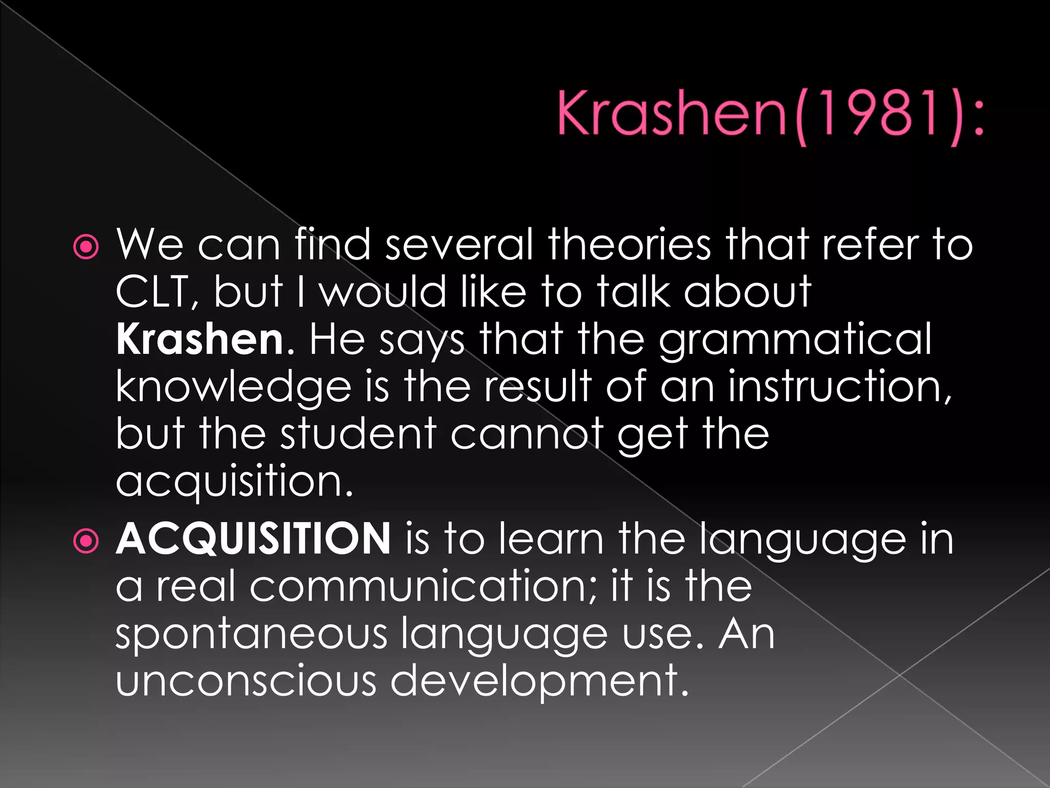  We can find several theories that refer to
  CLT, but I would like to talk about
  Krashen. He says that the grammatical
  knowledge is the result of an instruction,
  but the student cannot get the
  acquisition.
 ACQUISITION is to learn the language in
  a real communication; it is the
  spontaneous language use. An
  unconscious development.
 