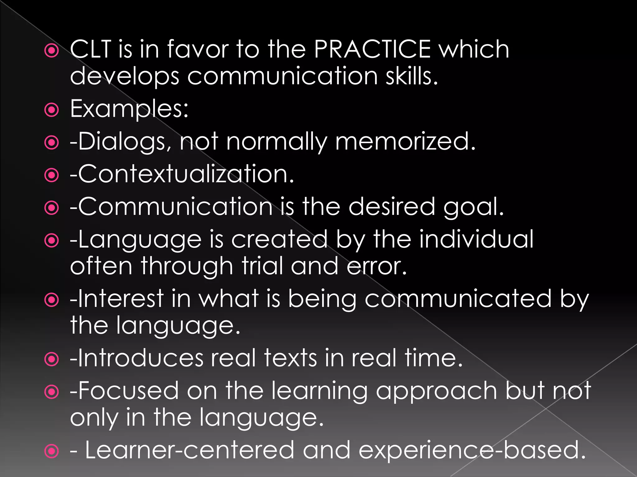    CLT is in favor to the PRACTICE which
    develops communication skills.
   Examples:
   -Dialogs, not normally memorized.
   -Contextualization.
   -Communication is the desired goal.
   -Language is created by the individual
    often through trial and error.
   -Interest in what is being communicated by
    the language.
   -Introduces real texts in real time.
   -Focused on the learning approach but not
    only in the language.
   - Learner-centered and experience-based.
 