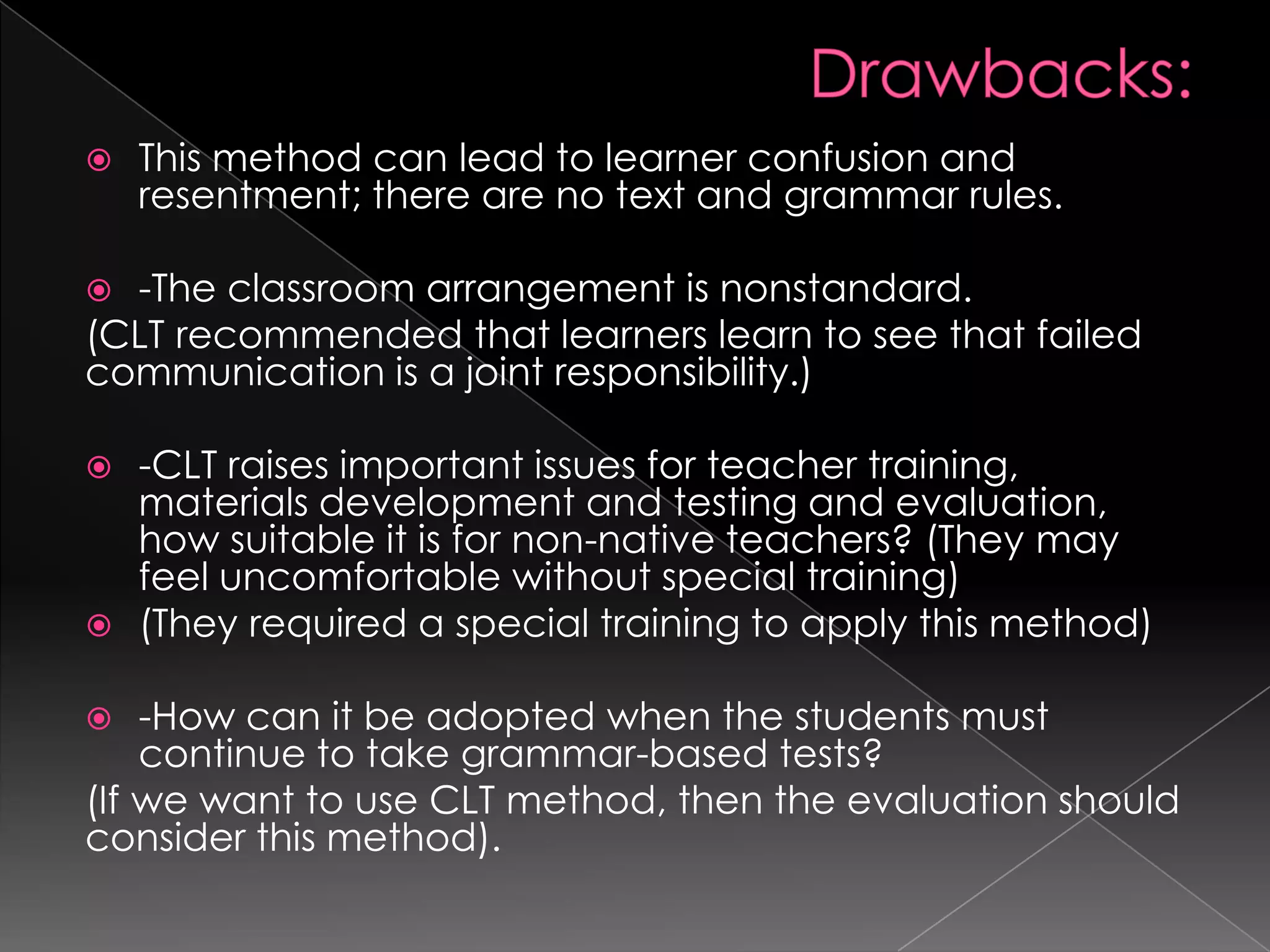    This method can lead to learner confusion and
    resentment; there are no text and grammar rules.

 -The classroom arrangement is nonstandard.
(CLT recommended that learners learn to see that failed
communication is a joint responsibility.)

 -CLT raises important issues for teacher training,
  materials development and testing and evaluation,
  how suitable it is for non-native teachers? (They may
  feel uncomfortable without special training)
 (They required a special training to apply this method)

   -How can it be adopted when the students must
    continue to take grammar-based tests?
(If we want to use CLT method, then the evaluation should
consider this method).
 