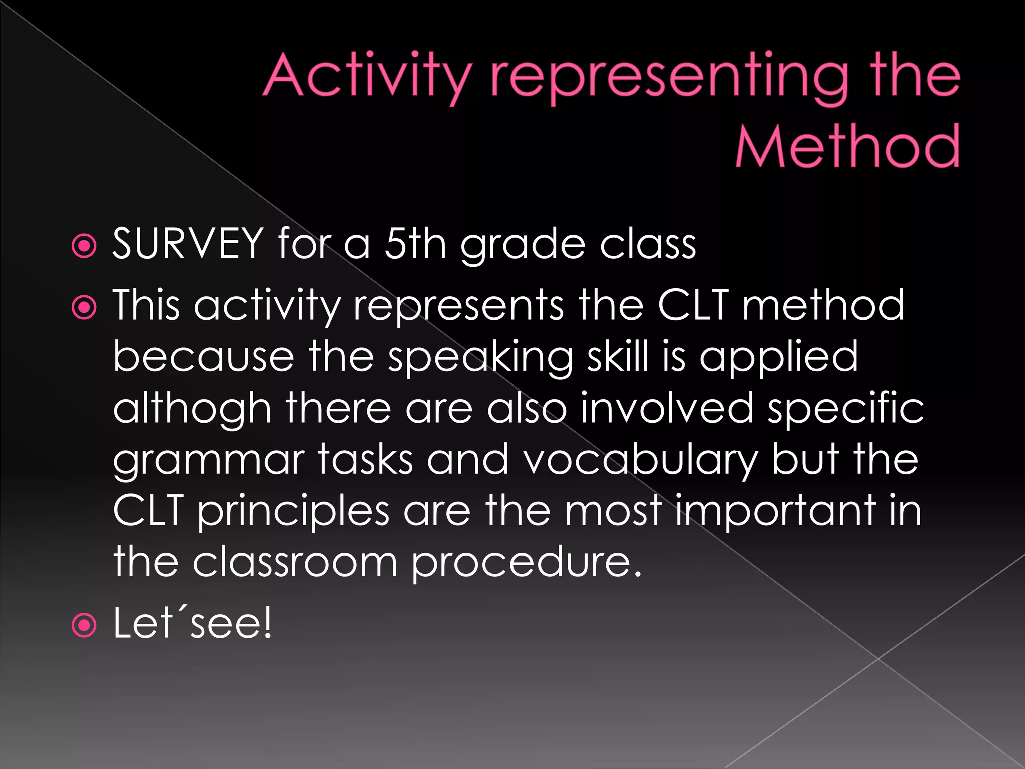  SURVEY for a 5th grade class
 This activity represents the CLT method
  because the speaking skill is applied
  althogh there are also involved specific
  grammar tasks and vocabulary but the
  CLT principles are the most important in
  the classroom procedure.
 Let´see!
 