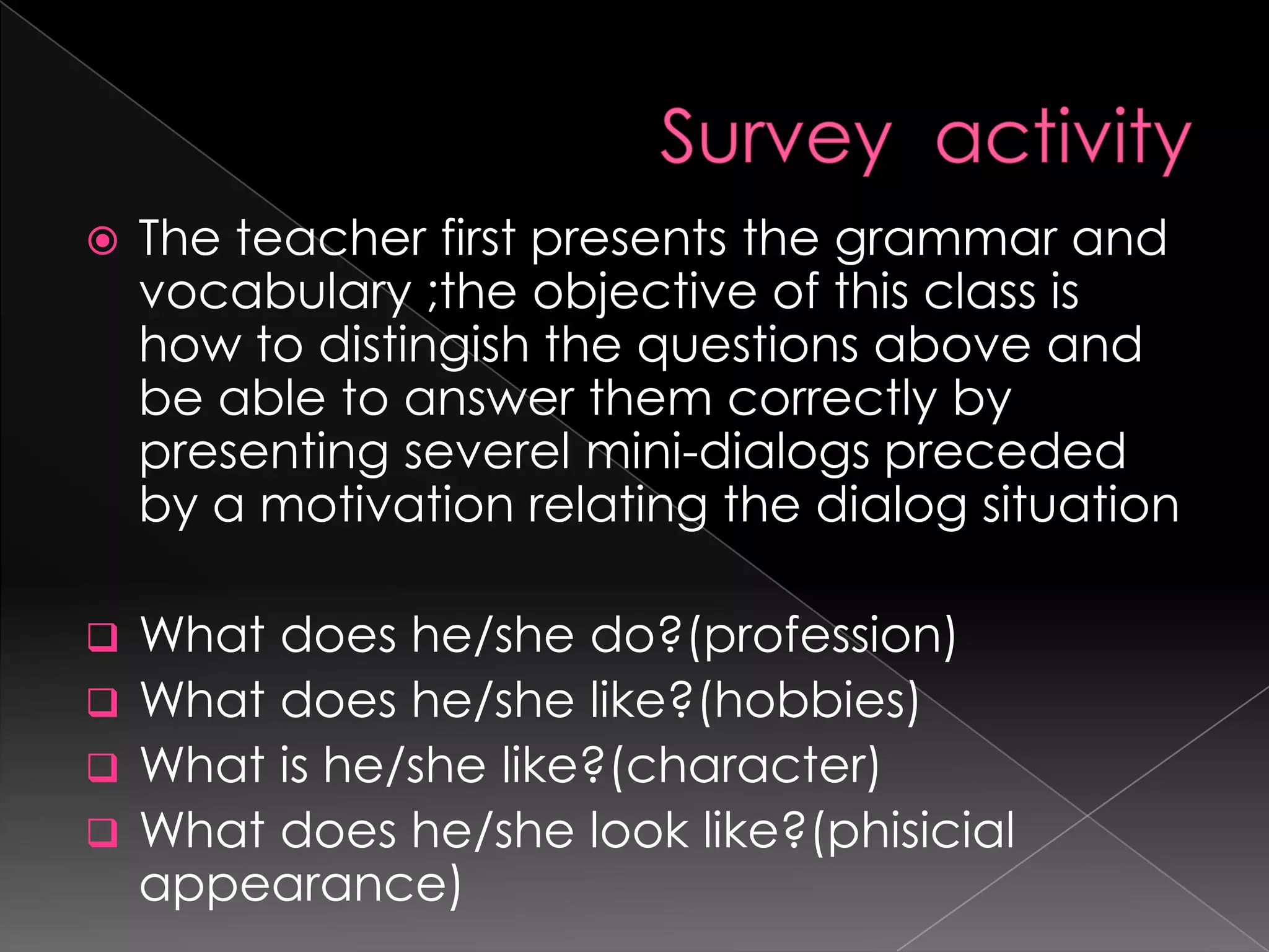    The teacher first presents the grammar and
    vocabulary ;the objective of this class is
    how to distingish the questions above and
    be able to answer them correctly by
    presenting severel mini-dialogs preceded
    by a motivation relating the dialog situation

 What does he/she do?(profession)
 What does he/she like?(hobbies)
 What is he/she like?(character)
 What does he/she look like?(phisicial
  appearance)
 