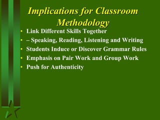 Implications for Classroom
Methodology
• Link Different Skills Together
• – Speaking, Reading, Listening and Writing
• Students Induce or Discover Grammar Rules
• Emphasis on Pair Work and Group Work
• Push for Authenticity
 