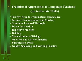 • Traditional Approaches to Language Teaching
(up to the late 1960s)
• Priority given to grammatical competence
• Accurate Pronunciation and Mastery
• Grammar Learned Through:
– Direct Instruction
– Repetitive Practice
– Drilling
– Memorization of Dialogs
– Question and Answer Practice
– Substitution Drills
– Guided Speaking and Writing Practice
 