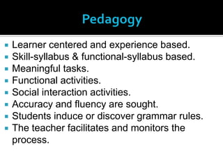    Learner centered and experience based.
   Skill-syllabus & functional-syllabus based.
   Meaningful tasks.
   Functional activities.
   Social interaction activities.
   Accuracy and fluency are sought.
   Students induce or discover grammar rules.
   The teacher facilitates and monitors the
    process.
 