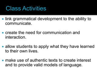    link grammatical development to the ability to
    communicate.

   create the need for communication and
    interaction.

   allow students to apply what they have learned
    to their own lives.

   make use of authentic texts to create interest
    and to provide valid models of language.
 