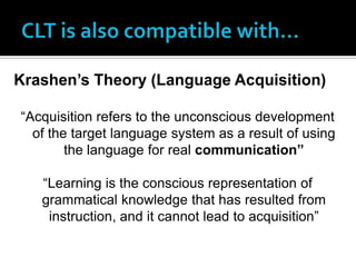 Krashen’s Theory (Language Acquisition)

“Acquisition refers to the unconscious development
  of the target language system as a result of using
        the language for real communication”

   “Learning is the conscious representation of
   grammatical knowledge that has resulted from
    instruction, and it cannot lead to acquisition”
 