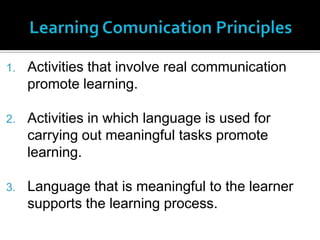 1.   Activities that involve real communication
     promote learning.

2.   Activities in which language is used for
     carrying out meaningful tasks promote
     learning.

3.   Language that is meaningful to the learner
     supports the learning process.
 