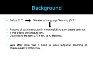 Background
   Before CLT           Situational Language Teaching (SLT)


   Practice of basic structures in meaningful situation-based activities.
   It was based on structuralism.
   Developers: Hornby, J.R. Firth, M. A. Halliday.


   Late 60s: there was a need to focus language teaching on
    communicative proficiency.
 