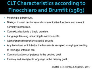 CLT Characteristics according to
    Finocchiaro and Brumfit (1983)
   Meaning is paramount.
   Dialogs, if used, center around communicative functions and are not
    normally memorized.
   Contextualization is a basic premise.
   Language learning is learning to communicate.
   Comprehensible pronunciation is sought.
   Any technique which helps the learners is accepted - varying according
    to their age, interest, etc.
   Communicative competence is the desired goal.
   Fluency and acceptable language is the primary goal.

                                            Quoted in (Richards J. & Rogers T.( 1999)
 