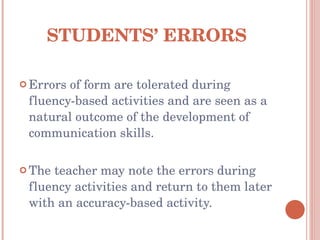STUDENTS’ ERRORS Errors of form are tolerated during fluency-based activities and are seen as a natural outcome of the development of communication skills. The teacher may note the errors during fluency activities and return to them later with an accuracy-based activity. 
