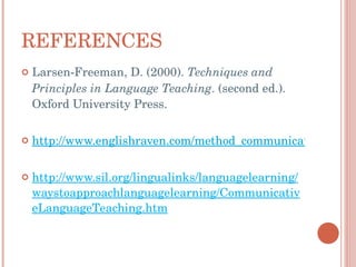 REFERENCES Larsen-Freeman, D. (2000).   Techniques and Principles in Language Teaching . (second ed.). Oxford University Press.  http://www.englishraven.com/method_communicative.html http://www.sil.org/lingualinks/languagelearning/waystoapproachlanguagelearning/CommunicativeLanguageTeaching.htm 