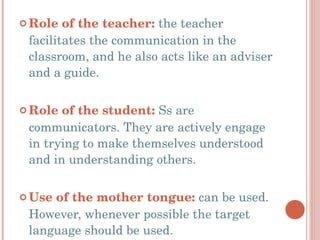 Role of the teacher:  the teacher facilitates the communication in the classroom, and he also acts like an adviser and a guide. Role of the student:  Ss are communicators. They are actively engage in trying to make themselves understood and in understanding others. Use of the mother tongue:  can be used. However, whenever possible the target language should be used. 
