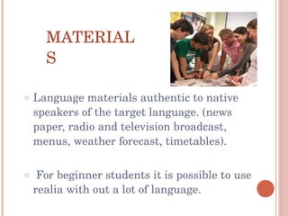 MATERIALS Language materials authentic to native speakers of the target language. (news paper, radio and television broadcast, menus, weather forecast, timetables). For beginner students it is possible to use realia with out a lot of language.  