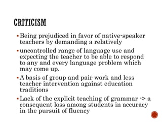 Being prejudiced in favor of native-speaker
teachers by demanding a relatively
uncontrolled range of language use and
expecting the teacher to be able to respond
to any and every language problem which
may come up.
A basis of group and pair work and less
teacher intervention against education
traditions
Lack of the explicit teaching of grammar -> a
consequent loss among students in accuracy
in the pursuit of fluency
 