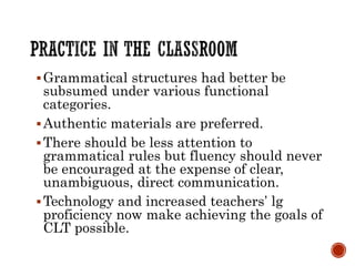 Grammatical structures had better be
subsumed under various functional
categories.
Authentic materials are preferred.
There should be less attention to
grammatical rules but fluency should never
be encouraged at the expense of clear,
unambiguous, direct communication.
Technology and increased teachers’ lg
proficiency now make achieving the goals of
CLT possible.
 
