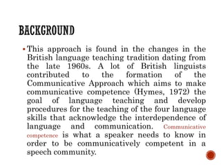  This approach is found in the changes in the
British language teaching tradition dating from
the late 1960s. A lot of British linguists
contributed to the formation of the
Communicative Approach which aims to make
communicative competence (Hymes, 1972) the
goal of language teaching and develop
procedures for the teaching of the four language
skills that acknowledge the interdependence of
language and communication. Communicative
competence is what a speaker needs to know in
order to be communicatively competent in a
speech community.
 
