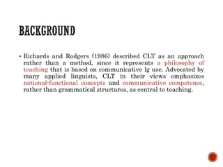 Richards and Rodgers (1986) described CLT as an approach
rather than a method, since it represents a philosophy of
teaching that is based on communicative lg use. Advocated by
many applied linguists, CLT in their views emphasizes
notional-functional concepts and communicative competence,
rather than grammatical structures, as central to teaching.
 