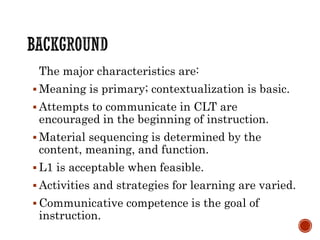 The major characteristics are:
 Meaning is primary; contextualization is basic.
 Attempts to communicate in CLT are
encouraged in the beginning of instruction.
 Material sequencing is determined by the
content, meaning, and function.
 L1 is acceptable when feasible.
 Activities and strategies for learning are varied.
 Communicative competence is the goal of
instruction.
 