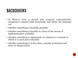  In Hyme’s view, a person who acquires communicative
competence acquires both knowledge and ability for language
use
 whether something is formally possible;
 whether something is feasible in virtue of the means of
implementation available;
 whether something is appropriate in relation to a context in
which it is used and evaluated;
 whether something is in fact done, actually performed and
what its doing entails
 