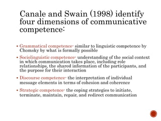Canale and Swain (1998) identify
four dimensions of communicative
competence:
 Grammatical competence- similar to linguistic competence by
Chomsky by what is formally possible
 Sociolinguistic competence- understanding of the social context
in which communication takes place, including role
relationships, the shared information of the participants, and
the purpose for their interaction
 Discourse competence- the interpretation of individual
message elements in terms of cohesion and coherence
 Strategic competence- the coping strategies to initiate,
terminate, maintain, repair, and redirect communication
 