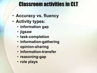 Classroom activities in CLT
• Accuracy vs. fluency
• Activity types:
• information gap
• jigsaw
• task-completion
• information-gathering
• opinion-sharing
• information-transfer
• reasoning-gap
• role plays
 