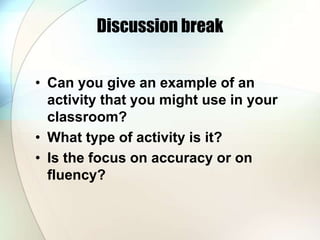 Discussion break
• Can you give an example of an
activity that you might use in your
classroom?
• What type of activity is it?
• Is the focus on accuracy or on
fluency?
 