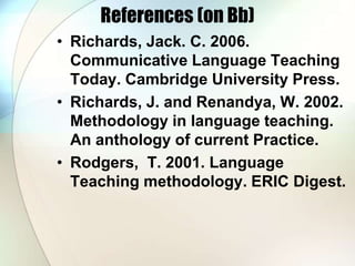 References (on Bb)
• Richards, Jack. C. 2006.
Communicative Language Teaching
Today. Cambridge University Press.
• Richards, J. and Renandya, W. 2002.
Methodology in language teaching.
An anthology of current Practice.
• Rodgers, T. 2001. Language
Teaching methodology. ERIC Digest.
 