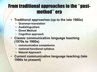From traditional approaches to the “post-
method” era
• Traditional approaches (up to the late 1960s)
• Grammar-translation
• Audiolingualism
• Direct Method
• Cognitive approach
• Classic communicative language teaching
(1970s to 1990s)
• communicative competence
• notional-functional syllabus
• Natural Approach
• Current communicative language teaching (late
1990s to present)
 