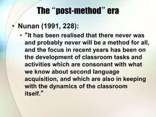 The “post-method” era
• Nunan (1991, 228):
• “It has been realised that there never was
and probably never will be a method for all,
and the focus in recent years has been on
the development of classroom tasks and
activities which are consonant with what
we know about second language
acquisition, and which are also in keeping
with the dynamics of the classroom
itself.”
 