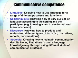 Communicative competence
• Linguistic: Knowing how to use language for a
range of different purposes and functions.
• Sociolinguistic: Knowing how to vary our use of
language according to the setting and the
participant (e.g. knowing when to use formal and
informal speech)
• Discourse: Knowing how to produce and
understand different types of texts (e.g. narratives,
reports, conversations)
• Strategic: Knowing how to maintain communication
despite having limitations in one’s language
knowledge (e.g. through using different kinds of
communication strategies)
 
