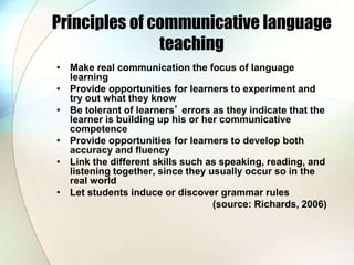 Principles of communicative language
teaching
• Make real communication the focus of language
learning
• Provide opportunities for learners to experiment and
try out what they know
• Be tolerant of learners’ errors as they indicate that the
learner is building up his or her communicative
competence
• Provide opportunities for learners to develop both
accuracy and fluency
• Link the different skills such as speaking, reading, and
listening together, since they usually occur so in the
real world
• Let students induce or discover grammar rules
(source: Richards, 2006)
 