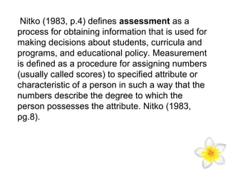 Nitko (1983, p.4) defines assessment as a
process for obtaining information that is used for
making decisions about students, curricula and
programs, and educational policy. Measurement
is defined as a procedure for assigning numbers
(usually called scores) to specified attribute or
characteristic of a person in such a way that the
numbers describe the degree to which the
person possesses the attribute. Nitko (1983,
pg.8).

 